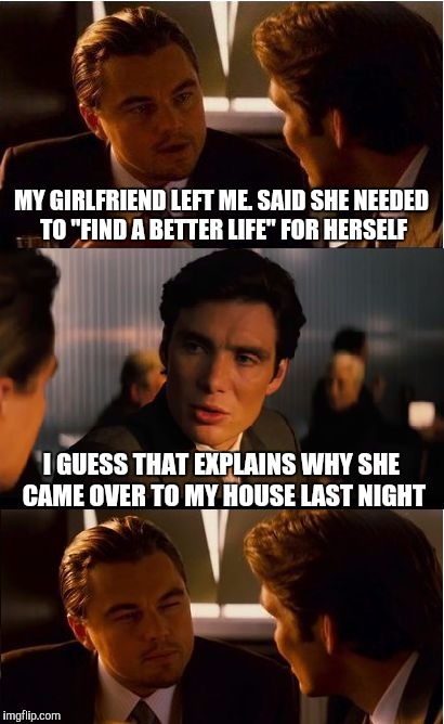 Inception | MY GIRLFRIEND LEFT ME. SAID SHE NEEDED TO "FIND A BETTER LIFE" FOR HERSELF; I GUESS THAT EXPLAINS WHY SHE CAME OVER TO MY HOUSE LAST NIGHT | image tagged in memes,inception | made w/ Imgflip meme maker