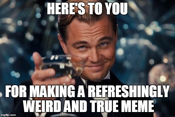 HERE'S TO YOU FOR MAKING A REFRESHINGLY WEIRD AND TRUE MEME | image tagged in memes,leonardo dicaprio cheers | made w/ Imgflip meme maker