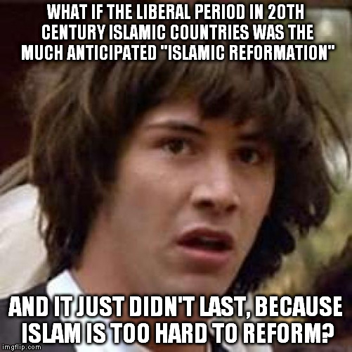 Conspiracy Keanu | WHAT IF THE LIBERAL PERIOD IN 20TH CENTURY ISLAMIC COUNTRIES WAS THE MUCH ANTICIPATED "ISLAMIC REFORMATION"; AND IT JUST DIDN'T LAST, BECAUSE ISLAM IS TOO HARD TO REFORM? | image tagged in memes,conspiracy keanu | made w/ Imgflip meme maker