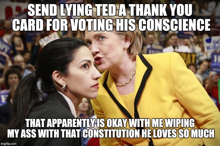 hillary clinton | SEND LYING TED A THANK YOU CARD FOR VOTING HIS CONSCIENCE; THAT APPARENTLY IS OKAY WITH ME WIPING MY ASS WITH THAT CONSTITUTION HE LOVES SO MUCH | image tagged in hillary clinton | made w/ Imgflip meme maker
