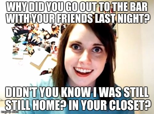 Overly Attached Girlfriend Meme | WHY DID YOU GO OUT TO THE BAR WITH YOUR FRIENDS LAST NIGHT? DIDN'T YOU KNOW I WAS STILL STILL HOME? IN YOUR CLOSET? | image tagged in memes,overly attached girlfriend | made w/ Imgflip meme maker