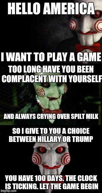 Let the game begin  | HELLO AMERICA; I WANT TO PLAY A GAME; TOO LONG HAVE YOU BEEN COMPLACENT WITH YOURSELF; AND ALWAYS CRYING OVER SPILT MILK; SO I GIVE TO YOU A CHOICE BETWEEN HILLARY OR TRUMP; YOU HAVE 100 DAYS. THE CLOCK IS TICKING. LET THE GAME BEGIN | image tagged in memes,jigsaw | made w/ Imgflip meme maker
