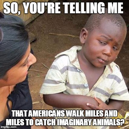 Third World Skeptical Kid Meme | SO, YOU'RE TELLING ME; THAT AMERICANS WALK MILES AND MILES TO CATCH IMAGINARY ANIMALS? | image tagged in memes,third world skeptical kid | made w/ Imgflip meme maker