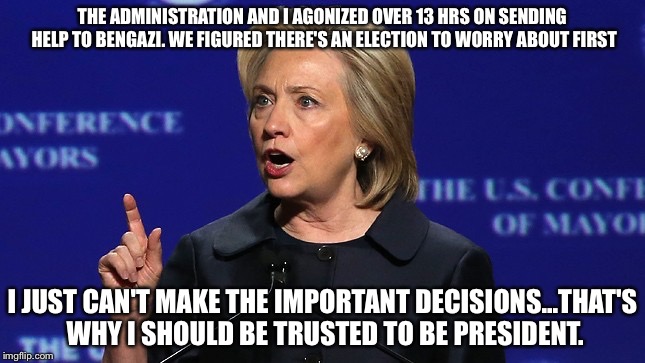 hillary clinton lying democrat liberal | THE ADMINISTRATION AND I AGONIZED OVER 13 HRS ON SENDING HELP TO BENGAZI. WE FIGURED THERE'S AN ELECTION TO WORRY ABOUT FIRST; I JUST CAN'T MAKE THE IMPORTANT DECISIONS...THAT'S WHY I SHOULD BE TRUSTED TO BE PRESIDENT. | image tagged in hillary clinton lying democrat liberal | made w/ Imgflip meme maker