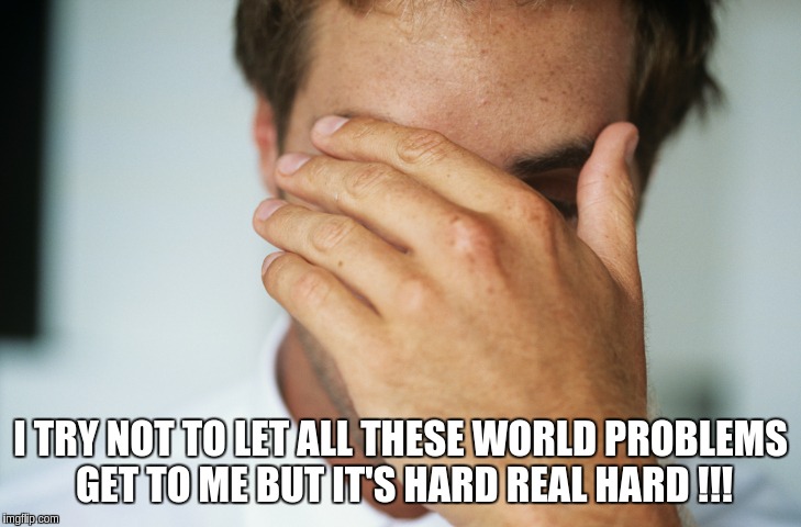 its depressing so much death ... | I TRY NOT TO LET ALL THESE WORLD PROBLEMS GET TO ME BUT IT'S HARD REAL HARD !!! | image tagged in first world problems | made w/ Imgflip meme maker