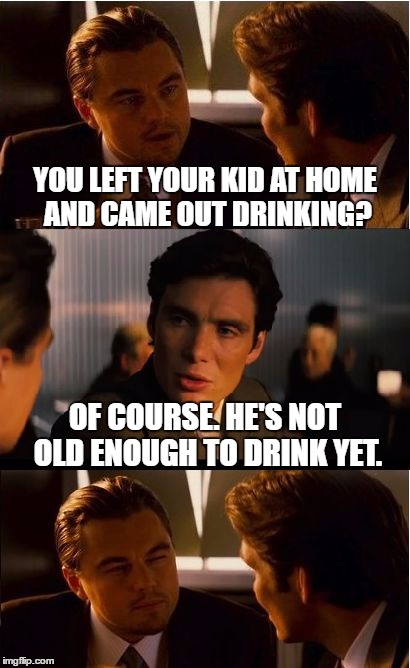 Inception Meme | YOU LEFT YOUR KID AT HOME AND CAME OUT DRINKING? OF COURSE. HE'S NOT OLD ENOUGH TO DRINK YET. | image tagged in memes,inception | made w/ Imgflip meme maker