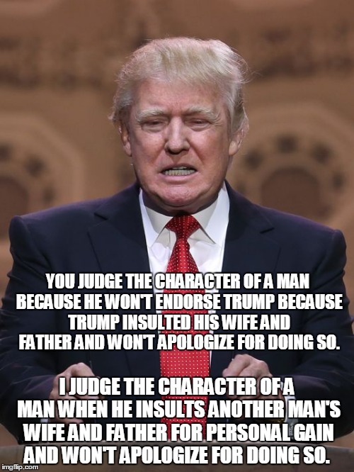 Donald Trump | YOU JUDGE THE CHARACTER OF A MAN BECAUSE HE WON'T ENDORSE TRUMP BECAUSE TRUMP INSULTED HIS WIFE AND FATHER AND WON'T APOLOGIZE FOR DOING SO. I JUDGE THE CHARACTER OF A MAN WHEN HE INSULTS ANOTHER MAN'S WIFE AND FATHER FOR PERSONAL GAIN AND WON'T APOLOGIZE FOR DOING SO. | image tagged in donald trump | made w/ Imgflip meme maker