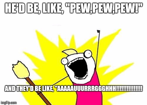 X All The Y Meme | HE'D BE, LIKE, "PEW,PEW,PEW!" AND THEY'D BE LIKE, "AAAAAUUURRRGGGHHH!!!!!!!!!!!!!!! | image tagged in memes,x all the y | made w/ Imgflip meme maker