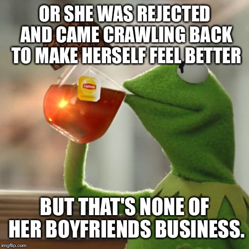 But That's None Of My Business Meme | OR SHE WAS REJECTED AND CAME CRAWLING BACK TO MAKE HERSELF FEEL BETTER BUT THAT'S NONE OF HER BOYFRIENDS BUSINESS. | image tagged in memes,but thats none of my business,kermit the frog,scumbag | made w/ Imgflip meme maker