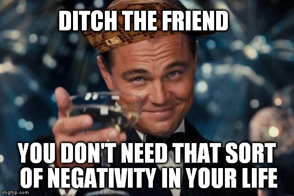 Leonardo Dicaprio Cheers Meme | DITCH THE FRIEND YOU DON'T NEED THAT SORT OF NEGATIVITY IN YOUR LIFE | image tagged in memes,leonardo dicaprio cheers,scumbag | made w/ Imgflip meme maker