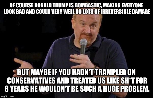 Yeah he's pretty bad, but he's a product of people's frustration.  |  OF COURSE DONALD TRUMP IS BOMBASTIC, MAKING EVERYONE LOOK BAD AND COULD VERY WELL DO LOTS OF IRREVERSIBLE DAMAGE; BUT MAYBE IF YOU HADN'T TRAMPLED ON CONSERVATIVES AND TREATED US LIKE SH*T FOR 8 YEARS HE WOULDN'T BE SUCH A HUGE PROBLEM. | image tagged in louis ck but maybe | made w/ Imgflip meme maker