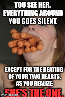 hotdogs | YOU SEE HER. EVERYTHING AROUND YOU GOES SILENT. EXCEPT FOR THE BEATING OF YOUR TWO HEARTS, AS YOU REALIZE:; SHE'S THE ONE. | image tagged in hotdogs | made w/ Imgflip meme maker