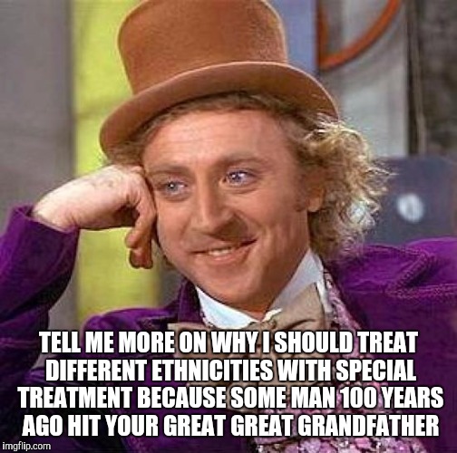 Creepy Condescending Wonka | TELL ME MORE ON WHY I SHOULD TREAT DIFFERENT ETHNICITIES WITH SPECIAL TREATMENT BECAUSE SOME MAN 100 YEARS AGO HIT YOUR GREAT GREAT GRANDFATHER | image tagged in memes,creepy condescending wonka | made w/ Imgflip meme maker