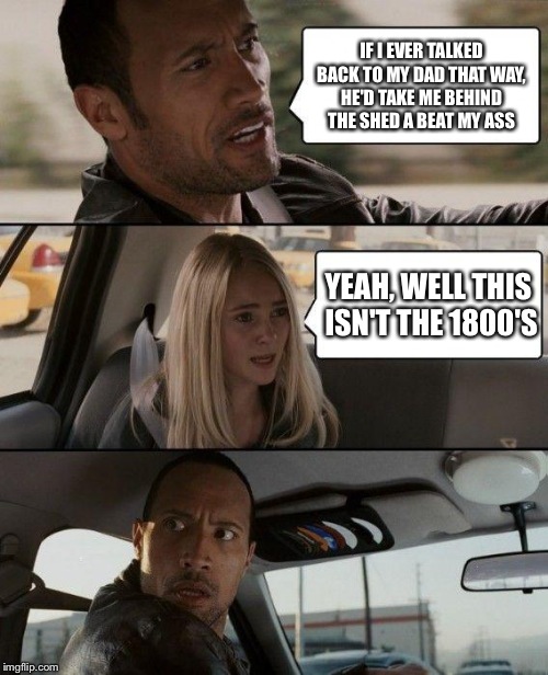 The Rock Driving Meme | IF I EVER TALKED BACK TO MY DAD THAT WAY, HE'D TAKE ME BEHIND THE SHED A BEAT MY ASS; YEAH, WELL THIS ISN'T THE 1800'S | image tagged in memes,the rock driving | made w/ Imgflip meme maker