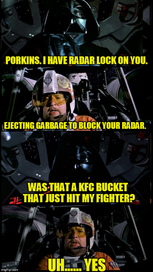 Porkins versus Vader again | PORKINS. I HAVE RADAR LOCK ON YOU. EJECTING GARBAGE TO BLOCK YOUR RADAR. WAS THAT A KFC BUCKET THAT JUST HIT MY FIGHTER? UH...... YES | image tagged in porkins versus vader 2,star wars,star wars porkins,porkins,darth vader,memes | made w/ Imgflip meme maker