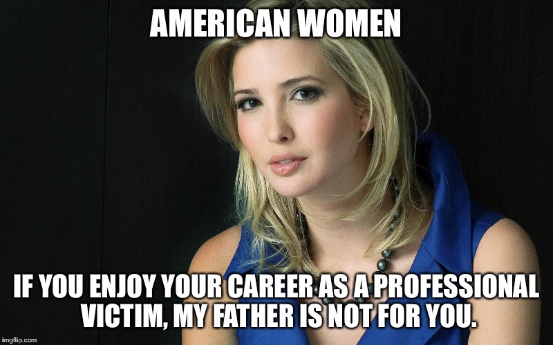 Ivanka Trump |  AMERICAN WOMEN; IF YOU ENJOY YOUR CAREER AS A PROFESSIONAL VICTIM, MY FATHER IS NOT FOR YOU. | image tagged in ivanka trump | made w/ Imgflip meme maker