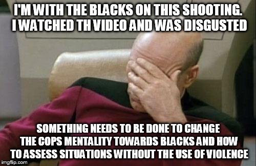 Captain Picard Facepalm Meme | I'M WITH THE BLACKS ON THIS SHOOTING. I WATCHED TH VIDEO AND WAS DISGUSTED SOMETHING NEEDS TO BE DONE TO CHANGE THE COPS MENTALITY TOWARDS B | image tagged in memes,captain picard facepalm | made w/ Imgflip meme maker