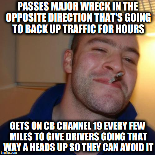 Good Guy Greg Meme | PASSES MAJOR WRECK IN THE OPPOSITE DIRECTION THAT'S GOING TO BACK UP TRAFFIC FOR HOURS; GETS ON CB CHANNEL 19 EVERY FEW MILES TO GIVE DRIVERS GOING THAT WAY A HEADS UP SO THEY CAN AVOID IT | image tagged in memes,good guy greg,Trucking | made w/ Imgflip meme maker