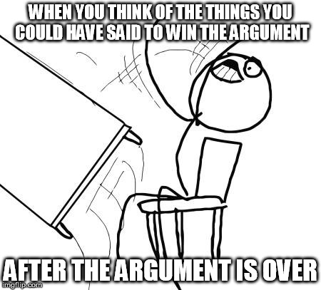 Table Flip Guy Meme | WHEN YOU THINK OF THE THINGS YOU COULD HAVE SAID TO WIN THE ARGUMENT; AFTER THE ARGUMENT IS OVER | image tagged in memes,table flip guy | made w/ Imgflip meme maker