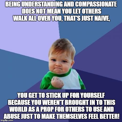 Success Kid Meme | BEING UNDERSTANDING AND COMPASSIONATE DOES NOT MEAN YOU LET OTHERS WALK ALL OVER YOU, THAT'S JUST NAIVE, YOU GET TO STICK UP FOR YOURSELF BECAUSE YOU WEREN'T BROUGHT IN TO THIS WORLD AS A PROP FOR OTHERS TO USE AND ABUSE JUST TO MAKE THEMSELVES FEEL BETTER! | image tagged in memes,success kid | made w/ Imgflip meme maker