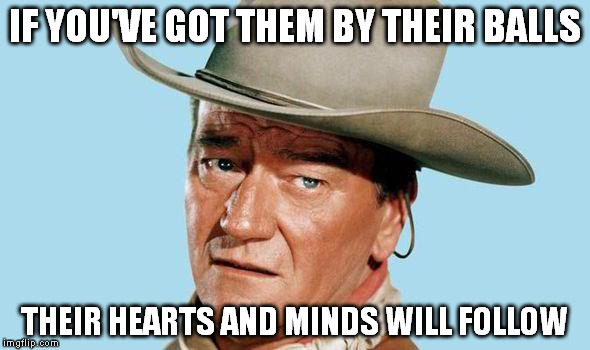 John Wayne | IF YOU'VE GOT THEM BY THEIR BALLS; THEIR HEARTS AND MINDS WILL FOLLOW | image tagged in john wayne | made w/ Imgflip meme maker