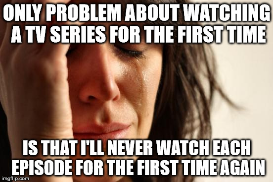 First World Problems Meme | ONLY PROBLEM ABOUT WATCHING A TV SERIES FOR THE FIRST TIME; IS THAT I'LL NEVER WATCH EACH EPISODE FOR THE FIRST TIME AGAIN | image tagged in memes,first world problems | made w/ Imgflip meme maker