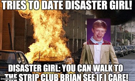 Eharmony no one said ever! |  TRIES TO DATE DISASTER GIRL! DISASTER GIRL: YOU CAN WALK TO THE STRIP CLUB BRIAN SEE IF I CARE! | image tagged in memes | made w/ Imgflip meme maker