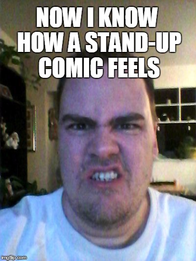 Grrr | NOW I KNOW HOW A STAND-UP COMIC FEELS | image tagged in grrr | made w/ Imgflip meme maker