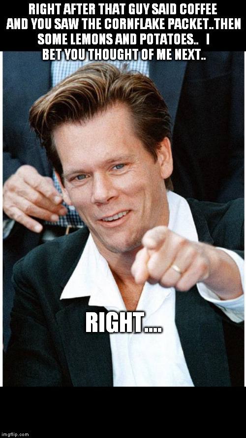 Six Degrees of Kevin Bacon death | RIGHT AFTER THAT GUY SAID COFFEE AND YOU SAW THE CORNFLAKE PACKET..THEN SOME LEMONS AND POTATOES..


I BET YOU THOUGHT OF ME NEXT.. RIGHT.... | image tagged in six degrees of kevin bacon death | made w/ Imgflip meme maker