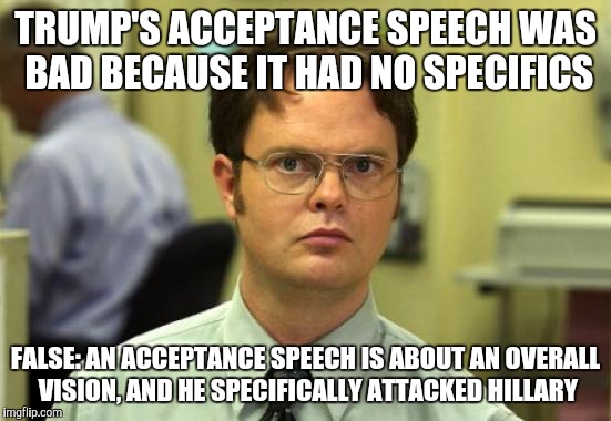 I'm no Trump fan, but his speech was effective in this regard | TRUMP'S ACCEPTANCE SPEECH WAS BAD BECAUSE IT HAD NO SPECIFICS; FALSE: AN ACCEPTANCE SPEECH IS ABOUT AN OVERALL VISION, AND HE SPECIFICALLY ATTACKED HILLARY | image tagged in memes,dwight schrute | made w/ Imgflip meme maker