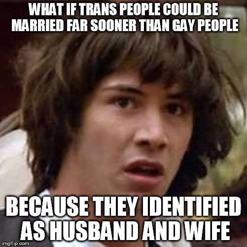 Conspiracy Keanu Meme | WHAT IF TRANS PEOPLE COULD BE MARRIED FAR SOONER THAN GAY PEOPLE BECAUSE THEY IDENTIFIED AS HUSBAND AND WIFE | image tagged in memes,conspiracy keanu | made w/ Imgflip meme maker