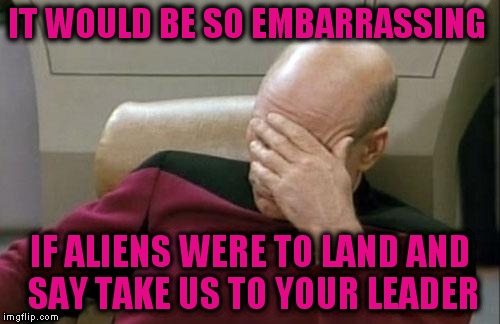 Captain Picard Facepalm Meme | IT WOULD BE SO EMBARRASSING IF ALIENS WERE TO LAND AND SAY TAKE US TO YOUR LEADER | image tagged in memes,captain picard facepalm | made w/ Imgflip meme maker