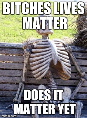Waiting Skeleton Meme | B**CHES LIVES MATTER DOES IT MATTER YET | image tagged in memes,waiting skeleton | made w/ Imgflip meme maker