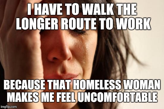 Sqn Francisco techies | I HAVE TO WALK THE LONGER ROUTE TO WORK; BECAUSE THAT HOMELESS WOMAN MAKES ME FEEL UNCOMFORTABLE | image tagged in memes,first world problems | made w/ Imgflip meme maker