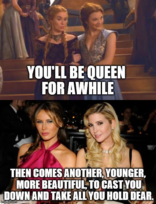 Be careful Ivanka! | YOU'LL BE QUEEN FOR AWHILE; THEN COMES ANOTHER, YOUNGER, MORE BEAUTIFUL, TO CAST YOU DOWN AND TAKE ALL YOU HOLD DEAR. | image tagged in cersei,melania | made w/ Imgflip meme maker