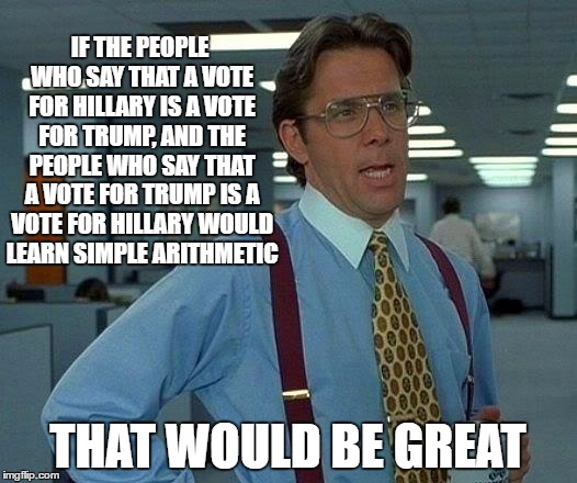 This Year, I'm Voting for Math | IF THE PEOPLE WHO SAY THAT A VOTE FOR HILLARY IS A VOTE FOR TRUMP, AND THE PEOPLE WHO SAY THAT A VOTE FOR TRUMP IS A VOTE FOR HILLARY WOULD LEARN SIMPLE ARITHMETIC; THAT WOULD BE GREAT | image tagged in memes,that would be great,hillary clinton 2016,donald trump,voting | made w/ Imgflip meme maker