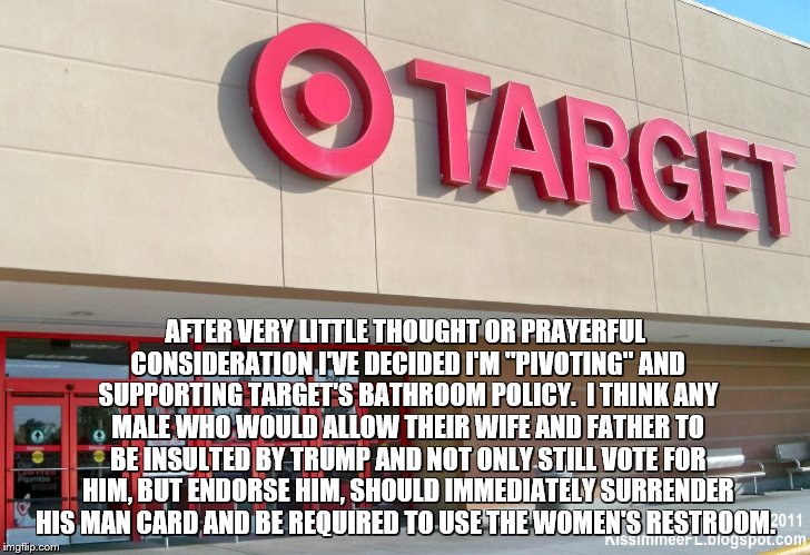 Target | AFTER VERY LITTLE THOUGHT OR PRAYERFUL CONSIDERATION I'VE DECIDED I'M "PIVOTING" AND SUPPORTING TARGET'S BATHROOM POLICY.  I THINK ANY MALE WHO WOULD ALLOW THEIR WIFE AND FATHER TO BE INSULTED BY TRUMP AND NOT ONLY STILL VOTE FOR HIM, BUT ENDORSE HIM, SHOULD IMMEDIATELY SURRENDER HIS MAN CARD AND BE REQUIRED TO USE THE WOMEN'S RESTROOM. | image tagged in target | made w/ Imgflip meme maker