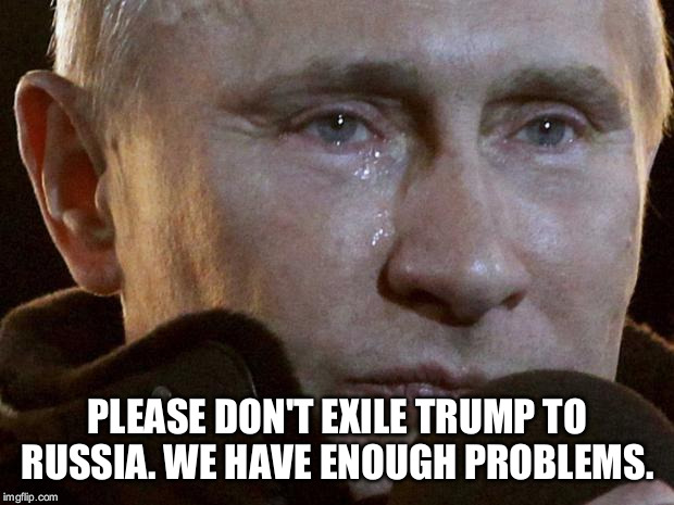 Putin Crying | PLEASE DON'T EXILE TRUMP TO RUSSIA. WE HAVE ENOUGH PROBLEMS. | image tagged in putin crying,trump | made w/ Imgflip meme maker
