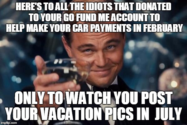 Leonardo Dicaprio Cheers Meme | HERE'S TO ALL THE IDIOTS THAT DONATED TO YOUR GO FUND ME ACCOUNT TO HELP MAKE YOUR CAR PAYMENTS IN FEBRUARY; ONLY TO WATCH YOU POST YOUR VACATION PICS IN  JULY | image tagged in memes,leonardo dicaprio cheers | made w/ Imgflip meme maker