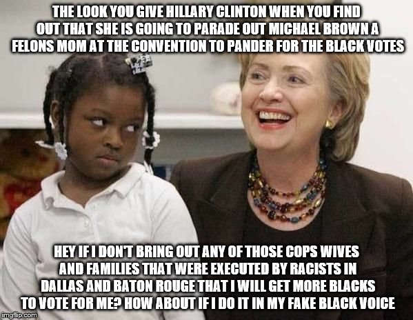 Hillary Clinton  | THE LOOK YOU GIVE HILLARY CLINTON WHEN YOU FIND OUT THAT SHE IS GOING TO PARADE OUT MICHAEL BROWN A FELONS MOM AT THE CONVENTION TO PANDER FOR THE BLACK VOTES; HEY IF I DON'T BRING OUT ANY OF THOSE COPS WIVES AND FAMILIES THAT WERE EXECUTED BY RACISTS IN DALLAS AND BATON ROUGE THAT I WILL GET MORE BLACKS TO VOTE FOR ME? HOW ABOUT IF I DO IT IN MY FAKE BLACK VOICE | image tagged in hillary clinton | made w/ Imgflip meme maker