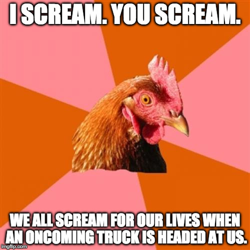 Anti Joke Chicken | I SCREAM. YOU SCREAM. WE ALL SCREAM FOR OUR LIVES WHEN AN ONCOMING TRUCK IS HEADED AT US. | image tagged in memes,anti joke chicken,scream,ice cream | made w/ Imgflip meme maker