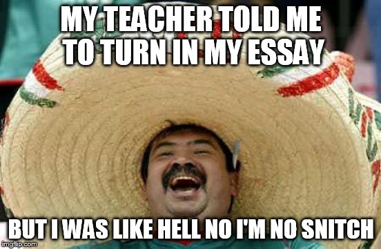 Happy Mexican | MY TEACHER TOLD ME TO TURN IN MY ESSAY; BUT I WAS LIKE HELL NO I'M NO SNITCH | image tagged in happy mexican | made w/ Imgflip meme maker