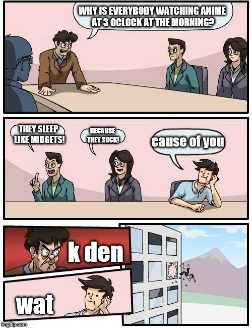 Boardroom Meeting Suggestion Meme | WHY IS EVERYBODY WATCHING ANIME AT 3 OCLOCK AT THE MORNING? THEY SLEEP LIKE MIDGETS! cause of you; BECAUSE THEY SUCK! k den; wat | image tagged in memes,boardroom meeting suggestion | made w/ Imgflip meme maker