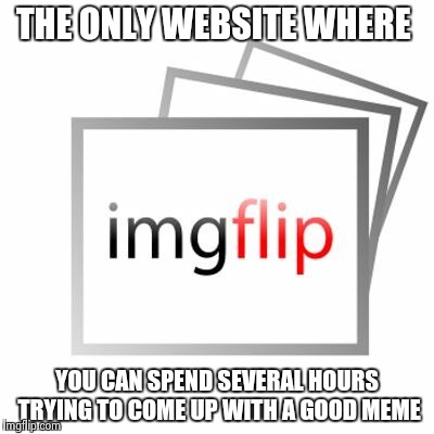 Imgflip | THE ONLY WEBSITE WHERE; YOU CAN SPEND SEVERAL HOURS TRYING TO COME UP WITH A GOOD MEME | image tagged in imgflip | made w/ Imgflip meme maker