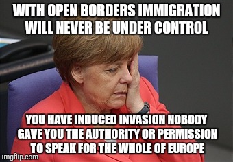 Merkel  | WITH OPEN BORDERS IMMIGRATION WILL NEVER BE UNDER CONTROL; YOU HAVE INDUCED INVASION NOBODY GAVE YOU THE AUTHORITY OR PERMISSION TO SPEAK FOR THE WHOLE OF EUROPE | image tagged in political meme | made w/ Imgflip meme maker