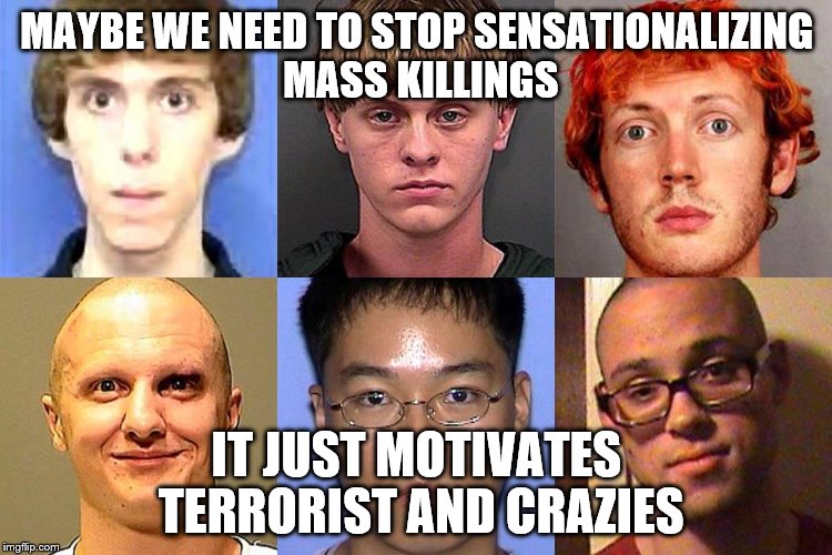 Mass Murderers | MAYBE WE NEED TO STOP SENSATIONALIZING MASS KILLINGS; IT JUST MOTIVATES TERRORIST AND CRAZIES | image tagged in mass murderers | made w/ Imgflip meme maker