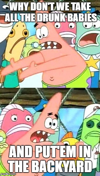 Put It Somewhere Else Patrick Meme | WHY DON'T WE TAKE ALL THE DRUNK BABIES AND PUT'EM IN THE BACKYARD | image tagged in memes,put it somewhere else patrick | made w/ Imgflip meme maker