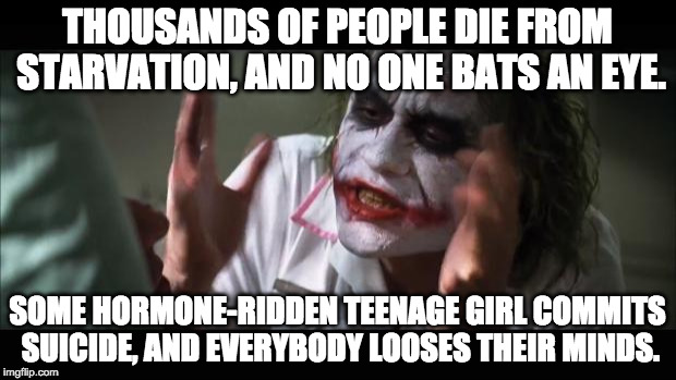 Amanda Todd, anyone? | THOUSANDS OF PEOPLE DIE FROM STARVATION, AND NO ONE BATS AN EYE. SOME HORMONE-RIDDEN TEENAGE GIRL COMMITS SUICIDE, AND EVERYBODY LOOSES THEIR MINDS. | image tagged in memes,and everybody loses their minds | made w/ Imgflip meme maker