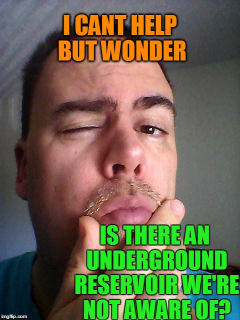 I CANT HELP BUT WONDER IS THERE AN UNDERGROUND RESERVOIR WE'RE NOT AWARE OF? | made w/ Imgflip meme maker