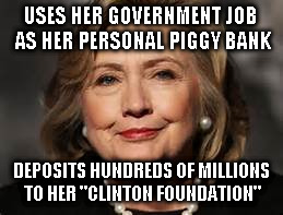 crooked hillary | USES HER GOVERNMENT JOB AS HER PERSONAL PIGGY BANK; DEPOSITS HUNDREDS OF MILLIONS TO HER "CLINTON FOUNDATION" | image tagged in crroked hillary,trump,president | made w/ Imgflip meme maker